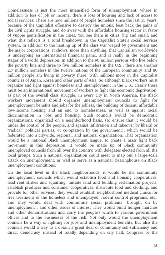 Homelessness is just the most intensified form of unemployment, where in addition to loss of job or income, there is loss of housing and lack of access to social services. There are now millions of people homeless since the last 15 years, because of the Capitalist offensive to destroy the unions, beat back the gains of the civil rights struggle, and do away with the affordable housing sector in favor of yuppie gentrification in the cities. You see them in cities, big and small, and what this reflects is a total breakdown in the Capitalist State’s social services system, in addition to the heating up of the class war waged by government and the major corporations, It shows, more than anything, that Capitalism worldwide is undergoing an international financial panic, and is really in the beginning stages of a world depression. In addition to the 90 million persons who live below the poverty line and three to five million homeless in the U.S.; there are another 2.7 million homeless in the twelve nations of the European community, and 80 million people am living in poverty there, with millions more in the Capitalist countries of Japan, Korea and other parts of Asia. So although Black workers must organize and fight against homeless and unemployment in the U.S., clearly there must be an international movement of workers to fight this economic deprivation, as part of the overall class struggle. In every city in North America, the Black workers movement should organize unemployment councils to fight for unemployment benefits and jobs for the jobless, the building of decent, affordable low-income housing and an end to homelessness, as well as against racial discrimination in jobs and housing. Such councils would be democratic organizations, organized on a neighborhood basis, (to ensure that it would be under the control of the people, and against infiltration and takeover by liberal or “radical” political parties, or co-optation by the government), which would be federated into a citywide, regional, and national organization. That organization would be a national Black unemployment league, to create a mass fight back movement in_this depression. It would be made up of Black community unemployed councils from all over the country, with delegates elected from all the local groups. Such a national organization could meet to map out a large-scale attack on unemployment, as well as serve as a national clearinghouse on Black unemployment conditions.  On the local level in the Black neighborhoods, it would be the community unemployment councils which would establish food and housing cooperatives, lead rent strikes and squatting, initiate land and building reclamation projects, establish producer and consumer cooperatives, distribute food and clothing, and provide for other services: they would establish neighborhood medical clinics for free treatment of the homeless and unemployed, rodent control programs, etc., and they would deal with community social problems (brought on by unemployment), and other issues of interest They would build hunger marches and other demonstrations and carry the people’s wrath to various government offices and to the businesses of the rich. Not only would the unemployment councils be a way of fighting for jobs and unemployment benefits, but also the councils would a way o a obtain a great deal of community selfsufficiency and direct democracy, instead of totally depending on city hall, Congress or the  E 